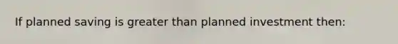 If planned saving is greater than planned investment then: