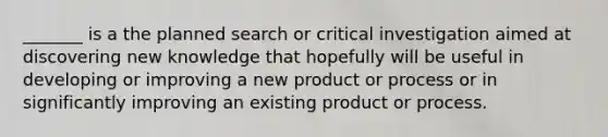 _______ is a the planned search or critical investigation aimed at discovering new knowledge that hopefully will be useful in developing or improving a new product or process or in significantly improving an existing product or process.