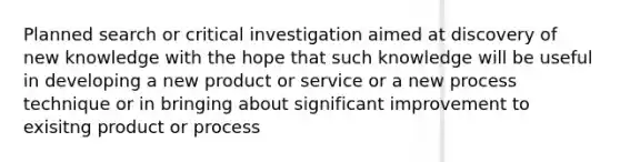 Planned search or critical investigation aimed at discovery of new knowledge with the hope that such knowledge will be useful in developing a new product or service or a new process technique or in bringing about significant improvement to exisitng product or process