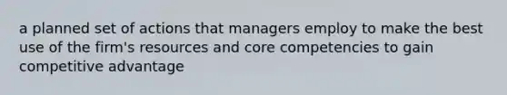 a planned set of actions that managers employ to make the best use of the firm's resources and core competencies to gain competitive advantage