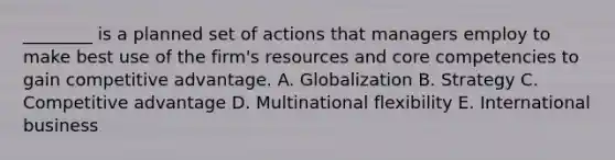 ​________ is a planned set of actions that managers employ to make best use of the​ firm's resources and core competencies to gain competitive advantage. A. Globalization B. Strategy C. Competitive advantage D. Multinational flexibility E. International business