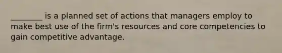 ​________ is a planned set of actions that managers employ to make best use of the​ firm's resources and core competencies to gain competitive advantage.