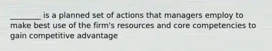 ________ is a planned set of actions that managers employ to make best use of the​ firm's resources and core competencies to gain competitive advantage