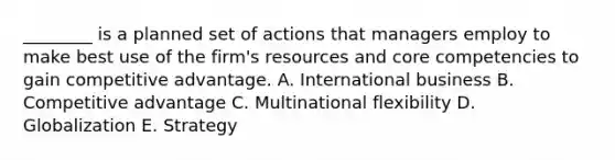 ________ is a planned set of actions that managers employ to make best use of the​ firm's resources and core competencies to gain competitive advantage. A. International business B. Competitive advantage C. Multinational flexibility D. Globalization E. Strategy