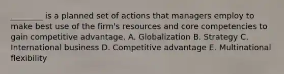 ​________ is a planned set of actions that managers employ to make best use of the​ firm's resources and core competencies to gain competitive advantage. A. Globalization B. Strategy C. International business D. Competitive advantage E. Multinational flexibility