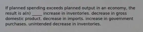 If planned spending exceeds planned output in an economy, the result is a(n) _____ increase in inventories. decrease in gross domestic product. decrease in imports. increase in government purchases. unintended decrease in inventories.