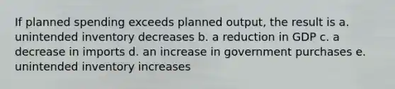 If planned spending exceeds planned output, the result is a. unintended inventory decreases b. a reduction in GDP c. a decrease in imports d. an increase in government purchases e. unintended inventory increases