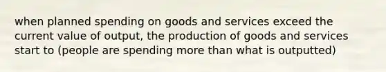 when planned spending on goods and services exceed the current value of output, the production of goods and services start to (people are spending more than what is outputted)