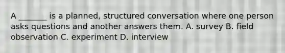 A _______ is a planned, structured conversation where one person asks questions and another answers them. A. survey B. field observation C. experiment D. interview