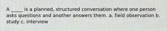 A _____ is a planned, structured conversation where one person asks questions and another answers them. a. field observation b. study c. interview