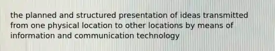 the planned and structured presentation of ideas transmitted from one physical location to other locations by means of information and communication technology