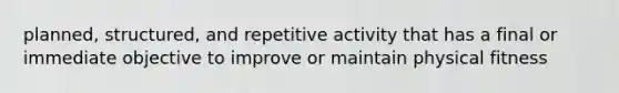 planned, structured, and repetitive activity that has a final or immediate objective to improve or maintain physical fitness