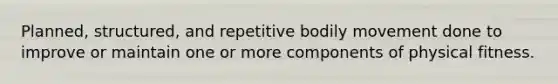 Planned, structured, and repetitive bodily movement done to improve or maintain one or more components of physical fitness.