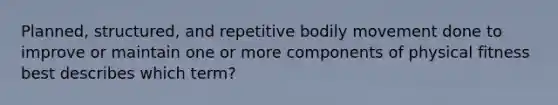 Planned, structured, and repetitive bodily movement done to improve or maintain one or more components of physical fitness best describes which term?