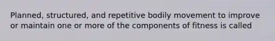 Planned, structured, and repetitive bodily movement to improve or maintain one or more of the components of fitness is called