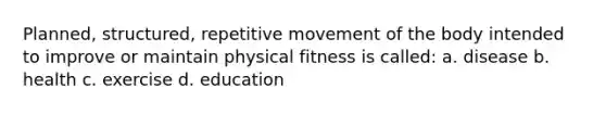 Planned, structured, repetitive movement of the body intended to improve or maintain physical fitness is called: a. disease b. health c. exercise d. education