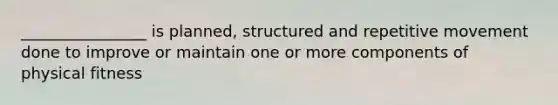 ________________ is planned, structured and repetitive movement done to improve or maintain one or more components of physical fitness