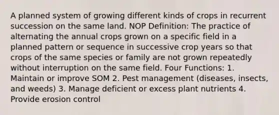 A planned system of growing different kinds of crops in recurrent succession on the same land. NOP Definition: The practice of alternating the annual crops grown on a specific field in a planned pattern or sequence in successive crop years so that crops of the same species or family are not grown repeatedly without interruption on the same field. Four Functions: 1. Maintain or improve SOM 2. Pest management (diseases, insects, and weeds) 3. Manage deficient or excess plant nutrients 4. Provide erosion control