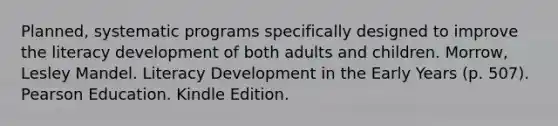 Planned, systematic programs specifically designed to improve the literacy development of both adults and children. Morrow, Lesley Mandel. Literacy Development in the Early Years (p. 507). Pearson Education. Kindle Edition.