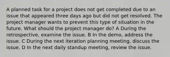 A planned task for a project does not get completed due to an issue that appeared three days ago but did not get resolved. The project manager wants to prevent this type of situation in the future. What should the project manager do? A During the retrospective, examine the issue. B In the demo, address the issue. C During the next iteration planning meeting, discuss the issue. D In the next daily standup meeting, review the issue.