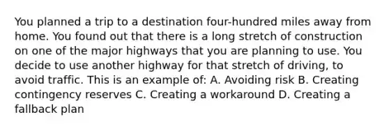 You planned a trip to a destination four-hundred miles away from home. You found out that there is a long stretch of construction on one of the major highways that you are planning to use. You decide to use another highway for that stretch of driving, to avoid traffic. This is an example of: A. Avoiding risk B. Creating contingency reserves C. Creating a workaround D. Creating a fallback plan