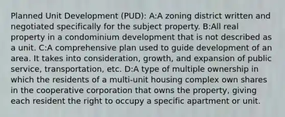 Planned Unit Development (PUD): A:A zoning district written and negotiated specifically for the subject property. B:All real property in a condominium development that is not described as a unit. C:A comprehensive plan used to guide development of an area. It takes into consideration, growth, and expansion of public service, transportation, etc. D:A type of multiple ownership in which the residents of a multi-unit housing complex own shares in the cooperative corporation that owns the property, giving each resident the right to occupy a specific apartment or unit.