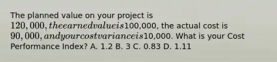 The planned value on your project is 120,000, the earned value is100,000, the actual cost is 90,000, and your cost variance is10,000. What is your Cost Performance Index? A. 1.2 B. 3 C. 0.83 D. 1.11