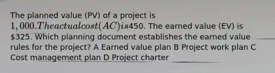 The planned value (PV) of a project is 1,000. The actual cost (AC) is450. The earned value (EV) is 325. Which planning document establishes the earned value rules for the project? A Earned value plan B Project work plan C Cost management plan D Project charter