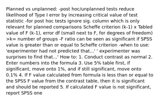 Planned vs unplanned: -post hoc/unplanned tests reduce likelihood of Type I error by increasing critical value of test statistic -for post hoc tests ignore sig. column which is only relevant for planned comparisons Scheffe criterion (k-1) x Tabled value of F (k-1), error df (small next to F, for degrees of freedom) >k= number of groups -F ratio can be seen as significant if SPSS value is greater than or equal to Scheffe criterion -when to use: 'experimenter had not predicted that...' ' experimenter was surprises to find that...' How to: 1. Conduct contrast as normal 2. Enter numbers into the formula 3. Use 5% table first, if significant, move onto 1%, and if still significant, move onto 0.1% 4. If F value calculated from formula is less than or equal to the SPSS F value from the contrast table, then it is significant and should be reported 5. If calculated F value is not significant, report SPSS one