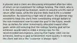 A planner and a client are discussing anticipated after-tax rates of return on an investment for college funding. The client, who is in the 32% marginal tax bracket, wants to assume a 6.5% rate of return after taxes, while the planner feels that 8.5% is a better assumption. By assuming a high rate of return, the planner may mistakenly keep the client from contributing enough dollars to the new investment now to meet the goal in the future. would free up dollars for other investments allocated toward other goals, while still ensuring that the college funding goal will be achieved. would need to make a strong case for the recommended assumptions, proving that higher rates can be achieved, leading to goal achievement more quickly. is serving the client well since the "customer is always right."