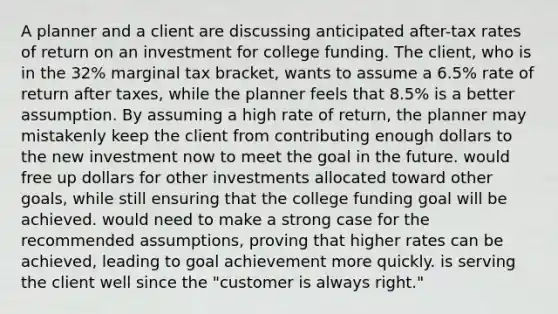 A planner and a client are discussing anticipated after-tax rates of return on an investment for college funding. The client, who is in the 32% marginal tax bracket, wants to assume a 6.5% rate of return after taxes, while the planner feels that 8.5% is a better assumption. By assuming a high rate of return, the planner may mistakenly keep the client from contributing enough dollars to the new investment now to meet the goal in the future. would free up dollars for other investments allocated toward other goals, while still ensuring that the college funding goal will be achieved. would need to make a strong case for the recommended assumptions, proving that higher rates can be achieved, leading to goal achievement more quickly. is serving the client well since the "customer is always right."