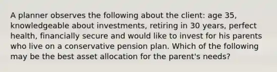 A planner observes the following about the client: age 35, knowledgeable about investments, retiring in 30 years, perfect health, financially secure and would like to invest for his parents who live on a conservative pension plan. Which of the following may be the best asset allocation for the parent's needs?