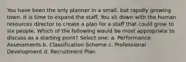 You have been the only planner in a small, but rapidly growing town. It is time to expand the staff. You sit down with the human resources director to create a plan for a staff that could grow to six people. Which of the following would be most appropriate to discuss as a starting point? Select one: a. Performance Assessments b. Classification Scheme c. Professional Development d. Recruitment Plan