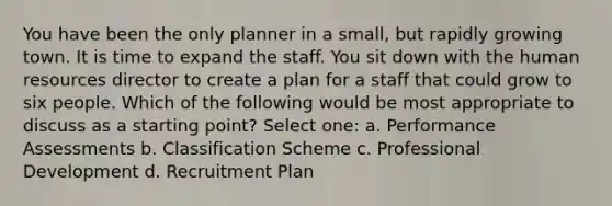 You have been the only planner in a small, but rapidly growing town. It is time to expand the staff. You sit down with the human resources director to create a plan for a staff that could grow to six people. Which of the following would be most appropriate to discuss as a starting point? Select one: a. Performance Assessments b. Classification Scheme c. Professional Development d. Recruitment Plan