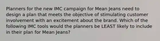 Planners for the new IMC campaign for Mean Jeans need to design a plan that meets the objective of stimulating customer involvement with an excitement about the brand. Which of the following IMC tools would the planners be LEAST likely to include in their plan for Mean Jeans?