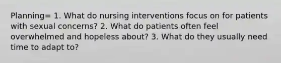 Planning= 1. What do nursing interventions focus on for patients with sexual concerns? 2. What do patients often feel overwhelmed and hopeless about? 3. What do they usually need time to adapt to?