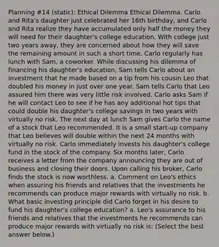 Planning #14 (static): Ethical Dilemma Ethical Dilemma. Carlo and​ Rita's daughter just celebrated her 16th​ birthday, and Carlo and Rita realize they have accumulated only half the money they will need for their​ daughter's college education. With college just two years​ away, they are concerned about how they will save the remaining amount in such a short time. Carlo regularly has lunch with​ Sam, a coworker. While discussing his dilemma of financing his​ daughter's education, Sam tells Carlo about an investment that he made based on a tip from his cousin Leo that doubled his money in just over one year. Sam tells Carlo that Leo assured him there was very little risk involved. Carlo asks Sam if he will contact Leo to see if he has any additional hot tips that could double his​ daughter's college savings in two years with virtually no risk. The next day at lunch Sam gives Carlo the name of a stock that Leo recommended. It is a small​ start-up company that Leo believes will double within the next 24 months with virtually no risk. Carlo immediately invests his​ daughter's college fund in the stock of the company. Six months​ later, Carlo receives a letter from the company announcing they are out of business and closing their doors. Upon calling his​ broker, Carlo finds the stock is now worthless. a. Comment on​ Leo's ethics when assuring his friends and relatives that the investments he recommends can produce major rewards with virtually no risk. b. What basic investing principle did Carlo forget in his desire to fund his​ daughter's college​ education? a. ​Leo's assurance to his friends and relatives that the investments he recommends can produce major rewards with virtually no risk​ is: ​(Select the best answer​ below.)