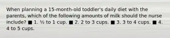 When planning a 15-month-old toddler's daily diet with the parents, which of the following amounts of milk should the nurse include? ■ 1. ½ to 1 cup. ■ 2. 2 to 3 cups. ■ 3. 3 to 4 cups. ■ 4. 4 to 5 cups.