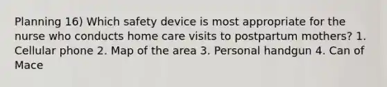 Planning 16) Which safety device is most appropriate for the nurse who conducts home care visits to postpartum mothers? 1. Cellular phone 2. Map of the area 3. Personal handgun 4. Can of Mace