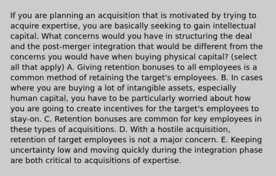 If you are planning an acquisition that is motivated by trying to acquire​ expertise, you are basically seeking to gain intellectual capital. What concerns would you have in structuring the deal and the​ post-merger integration that would be different from the concerns you would have when buying physical​ capital? (select all that apply) A. Giving retention bonuses to all employees is a common method of retaining the​ target's employees. B. In cases where you are buying a lot of intangible​ assets, especially human​ capital, you have to be particularly worried about how you are going to create incentives for the​ target's employees to​ stay-on. C. Retention bonuses are common for key employees in these types of acquisitions. D. With a hostile​ acquisition, retention of target employees is not a major concern. E. Keeping uncertainty low and moving quickly during the integration phase are both critical to acquisitions of expertise.