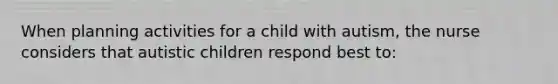 When planning activities for a child with autism, the nurse considers that autistic children respond best to: