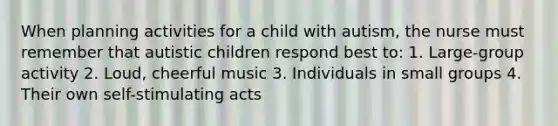 When planning activities for a child with autism, the nurse must remember that autistic children respond best to: 1. Large-group activity 2. Loud, cheerful music 3. Individuals in small groups 4. Their own self-stimulating acts