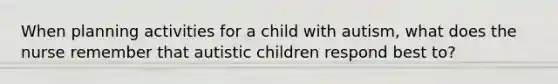 When planning activities for a child with autism, what does the nurse remember that autistic children respond best to?