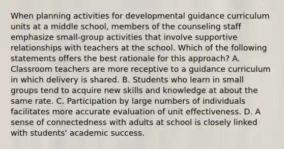 When planning activities for developmental guidance curriculum units at a middle school, members of the counseling staff emphasize small-group activities that involve supportive relationships with teachers at the school. Which of the following statements offers the best rationale for this approach? A. Classroom teachers are more receptive to a guidance curriculum in which delivery is shared. B. Students who learn in small groups tend to acquire new skills and knowledge at about the same rate. C. Participation by large numbers of individuals facilitates more accurate evaluation of unit effectiveness. D. A sense of connectedness with adults at school is closely linked with students' academic success.