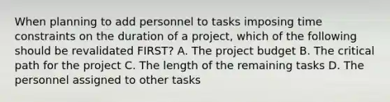 When planning to add personnel to tasks imposing time constraints on the duration of a project, which of the following should be revalidated FIRST? A. The project budget B. The critical path for the project C. The length of the remaining tasks D. The personnel assigned to other tasks