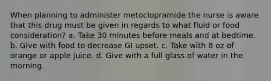 When planning to administer metoclopramide the nurse is aware that this drug must be given in regards to what fluid or food consideration? a. Take 30 minutes before meals and at bedtime. b. Give with food to decrease GI upset. c. Take with 8 oz of orange or apple juice. d. Give with a full glass of water in the morning.