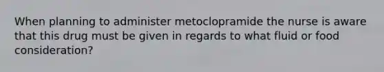 When planning to administer metoclopramide the nurse is aware that this drug must be given in regards to what fluid or food consideration?