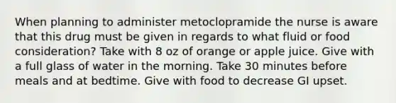 When planning to administer metoclopramide the nurse is aware that this drug must be given in regards to what fluid or food consideration? Take with 8 oz of orange or apple juice. Give with a full glass of water in the morning. Take 30 minutes before meals and at bedtime. Give with food to decrease GI upset.