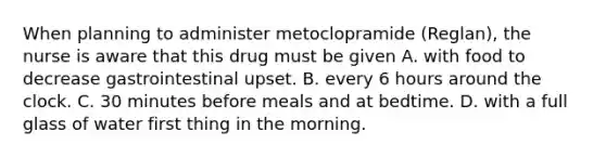 When planning to administer metoclopramide (Reglan), the nurse is aware that this drug must be given A. with food to decrease gastrointestinal upset. B. every 6 hours around the clock. C. 30 minutes before meals and at bedtime. D. with a full glass of water first thing in the morning.