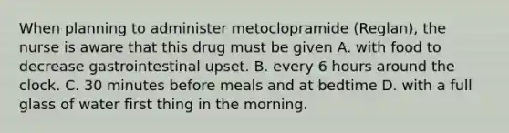 When planning to administer metoclopramide (Reglan), the nurse is aware that this drug must be given A. with food to decrease gastrointestinal upset. B. every 6 hours around the clock. C. 30 minutes before meals and at bedtime D. with a full glass of water first thing in the morning.